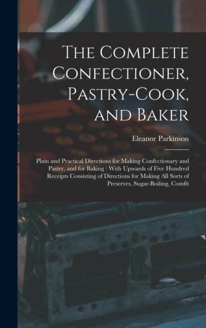 The Complete Confectioner, Pastry-Cook, and Baker : Plain and Practical Directions for Making Confectionary and Pastry, and for Baking: With Upwards of Five Hundred Receipts Consisting of Directions f, Hardback Book