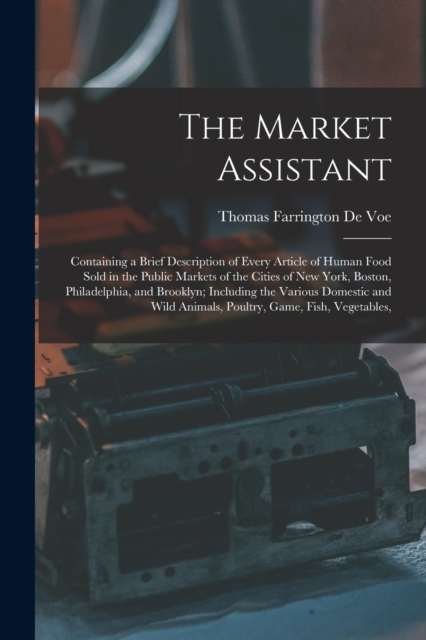 The Market Assistant : Containing a Brief Description of Every Article of Human Food Sold in the Public Markets of the Cities of New York, Boston, Philadelphia, and Brooklyn; Including the Various Dom, Paperback / softback Book