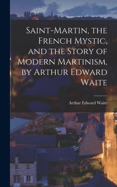 Saint-Martin, the French Mystic, and the Story of Modern Martinism, by Arthur Edward Waite, Hardback Book