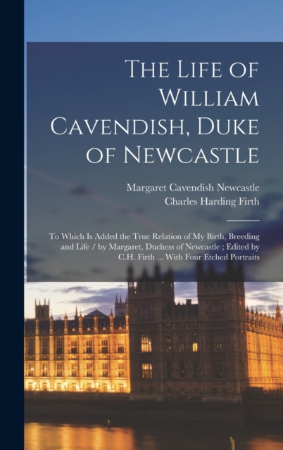 The Life of William Cavendish, Duke of Newcastle : To Which Is Added the True Relation of My Birth, Breeding and Life / by Margaret, Duchess of Newcastle; Edited by C.H. Firth ... With Four Etched Por, Hardback Book