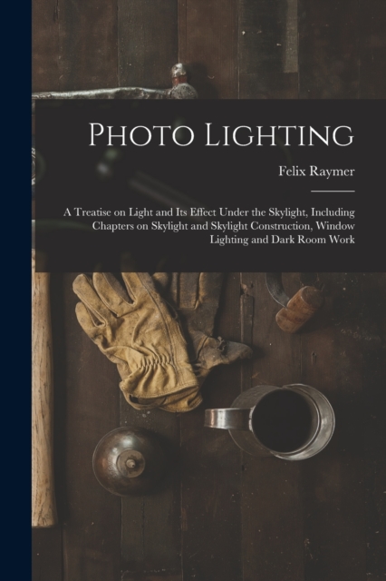 Photo Lighting : A Treatise on Light and its Effect Under the Skylight, Including Chapters on Skylight and Skylight Construction, Window Lighting and Dark Room Work, Paperback / softback Book