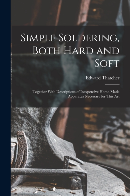 Simple Soldering, Both Hard and Soft : Together With Descriptions of Inexpensive Home-Made Apparatus Necessary for This Art, Paperback / softback Book