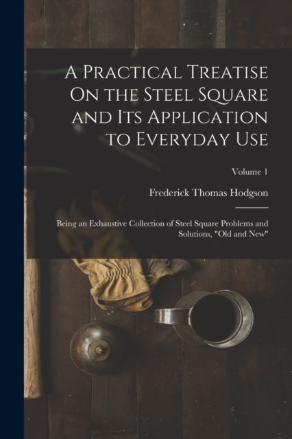 A Practical Treatise On the Steel Square and Its Application to Everyday Use : Being an Exhaustive Collection of Steel Square Problems and Solutions, "Old and New"; Volume 1, Paperback / softback Book
