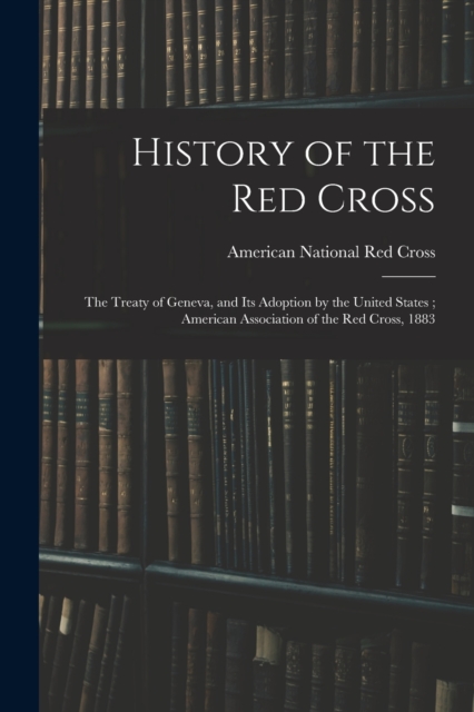 History of the Red Cross : The Treaty of Geneva, and Its Adoption by the United States; American Association of the Red Cross, 1883, Paperback / softback Book