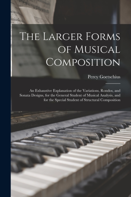 The Larger Forms of Musical Composition : An Exhaustive Explanation of the Variations, Rondos, and Sonata Designs, for the General Student of Musical Analysis, and for the Special Student of Structura, Paperback / softback Book
