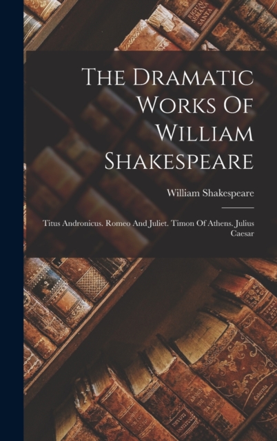 The Dramatic Works Of William Shakespeare : Titus Andronicus. Romeo And Juliet. Timon Of Athens. Julius Caesar, Hardback Book