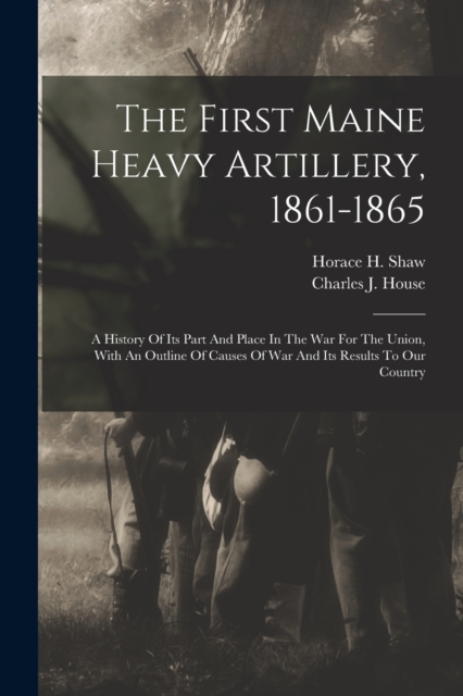 The First Maine Heavy Artillery, 1861-1865 : A History Of Its Part And Place In The War For The Union, With An Outline Of Causes Of War And Its Results To Our Country, Paperback / softback Book