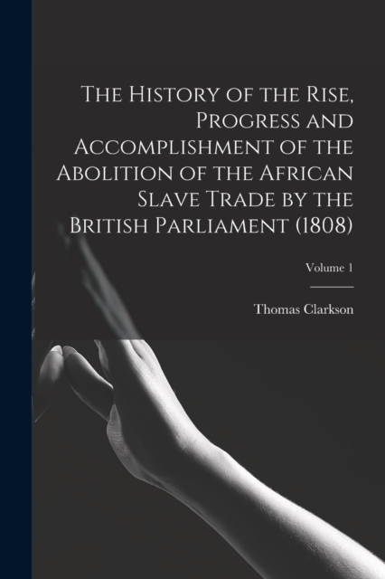 The History of the Rise, Progress and Accomplishment of the Abolition of the African Slave Trade by the British Parliament (1808); Volume 1, Paperback / softback Book