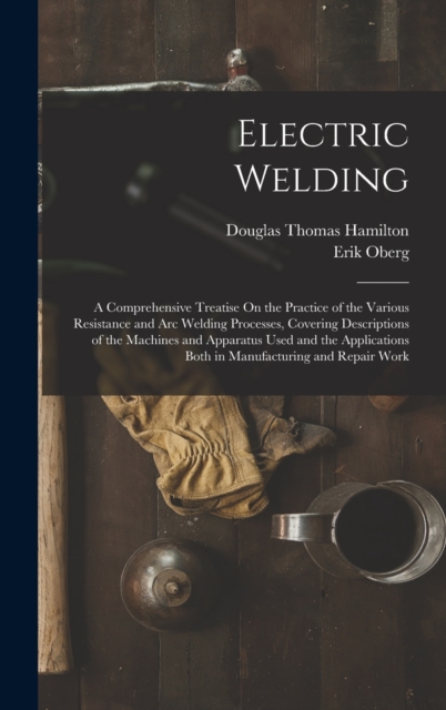 Electric Welding : A Comprehensive Treatise On the Practice of the Various Resistance and Arc Welding Processes, Covering Descriptions of the Machines and Apparatus Used and the Applications Both in M, Hardback Book