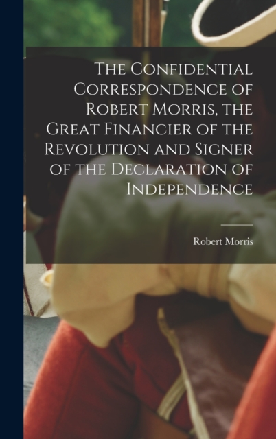The Confidential Correspondence of Robert Morris, the Great Financier of the Revolution and Signer of the Declaration of Independence, Hardback Book
