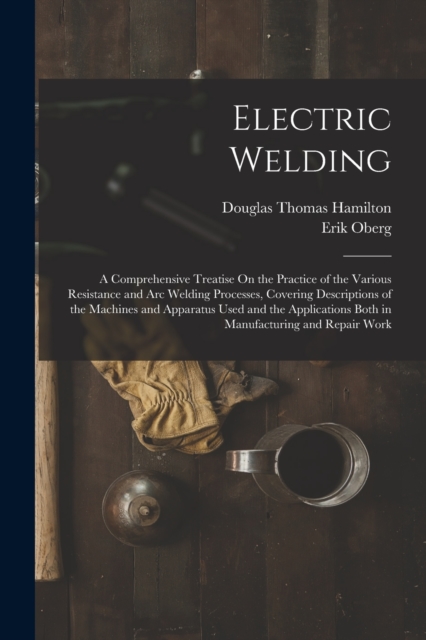 Electric Welding : A Comprehensive Treatise On the Practice of the Various Resistance and Arc Welding Processes, Covering Descriptions of the Machines and Apparatus Used and the Applications Both in M, Paperback / softback Book