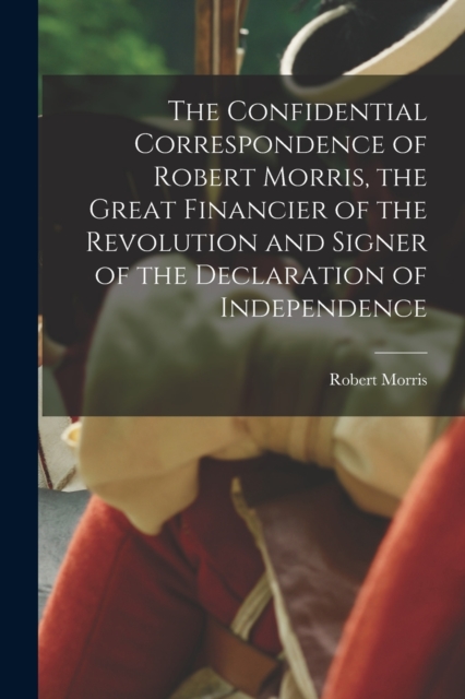 The Confidential Correspondence of Robert Morris, the Great Financier of the Revolution and Signer of the Declaration of Independence, Paperback / softback Book