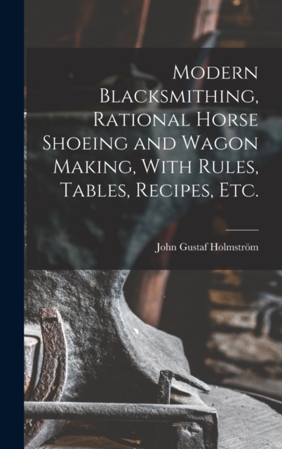 Modern Blacksmithing, Rational Horse Shoeing and Wagon Making, With Rules, Tables, Recipes, etc., Hardback Book