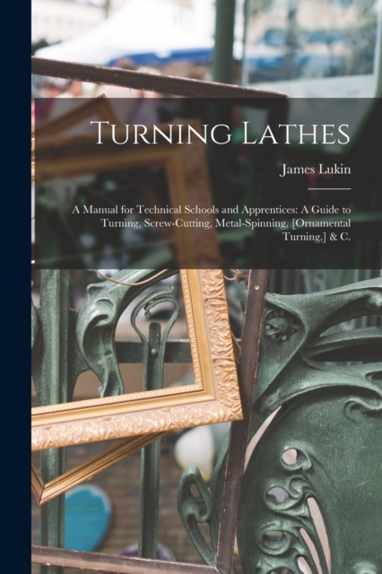 Turning Lathes : A Manual for Technical Schools and Apprentices: A Guide to Turning, Screw-Cutting, Metal-Spinning, [Ornamental Turning, ] & C., Paperback / softback Book