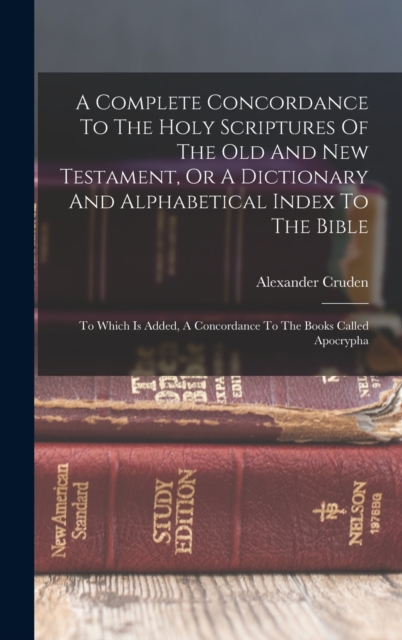 A Complete Concordance To The Holy Scriptures Of The Old And New Testament, Or A Dictionary And Alphabetical Index To The Bible : To Which Is Added, A Concordance To The Books Called Apocrypha, Hardback Book