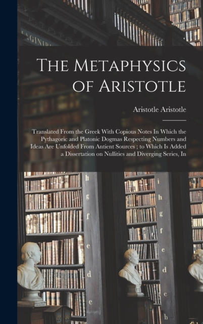 The Metaphysics of Aristotle : Translated From the Greek With Copious Notes In Which the Pythagoric and Platonic Dogmas Respecting Numbers and Ideas are Unfolded From Antient Sources; to Which is Adde, Hardback Book