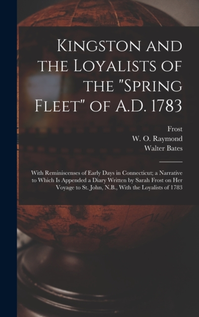 Kingston and the Loyalists of the "Spring Fleet" of A.D. 1783 : With Reminiscenses of Early Days in Connecticut; a Narrative to Which is Appended a Diary Written by Sarah Frost on her Voyage to St. Jo, Hardback Book