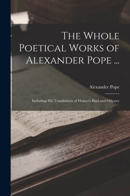 The Whole Poetical Works of Alexander Pope ... : Including His Translations of Homer's Iliad and Odyssey, Paperback / softback Book