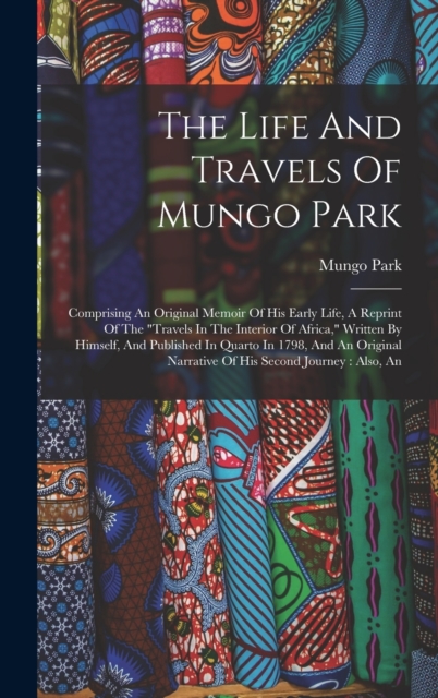 The Life And Travels Of Mungo Park : Comprising An Original Memoir Of His Early Life, A Reprint Of The "travels In The Interior Of Africa," Written By Himself, And Published In Quarto In 1798, And An, Hardback Book