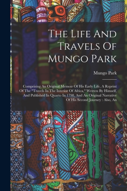 The Life And Travels Of Mungo Park : Comprising An Original Memoir Of His Early Life, A Reprint Of The "travels In The Interior Of Africa," Written By Himself, And Published In Quarto In 1798, And An, Paperback / softback Book