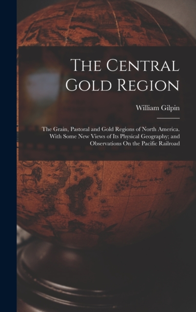 The Central Gold Region : The Grain, Pastoral and Gold Regions of North America. With Some New Views of Its Physical Geography; and Observations On the Pacific Railroad, Hardback Book