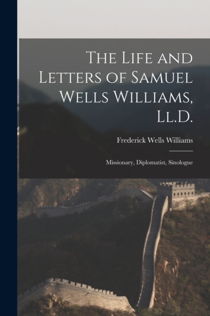 The Life and Letters of Samuel Wells Williams, Ll.D. : Missionary, Diplomatist, Sinologue, Paperback / softback Book