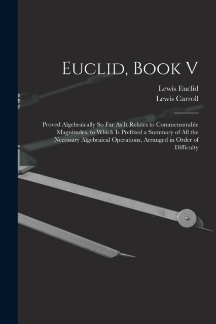 Euclid, Book V : Proved Algebraically So Far As It Relates to Commensurable Magnitudes. to Which Is Prefixed a Summary of All the Necessary Algebraical Operations, Arranged in Order of Difficulty, Paperback / softback Book