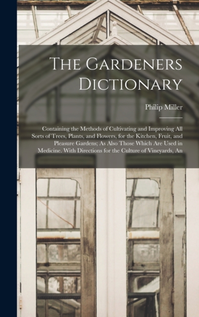 The Gardeners Dictionary : Containing the Methods of Cultivating and Improving All Sorts of Trees, Plants, and Flowers, for the Kitchen, Fruit, and Pleasure Gardens; As Also Those Which Are Used in Me, Hardback Book