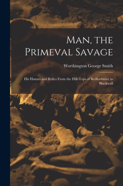 Man, the Primeval Savage : His Haunts and Relics From the Hill-Tops of Bedfordshire to Blackwall, Paperback / softback Book