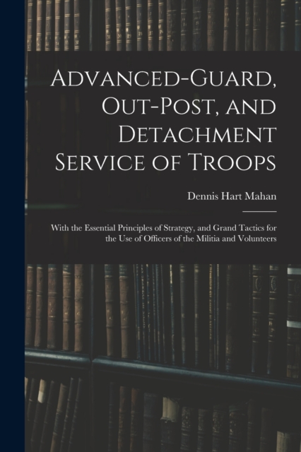 Advanced-Guard, Out-Post, and Detachment Service of Troops : With the Essential Principles of Strategy, and Grand Tactics for the Use of Officers of the Militia and Volunteers, Paperback / softback Book