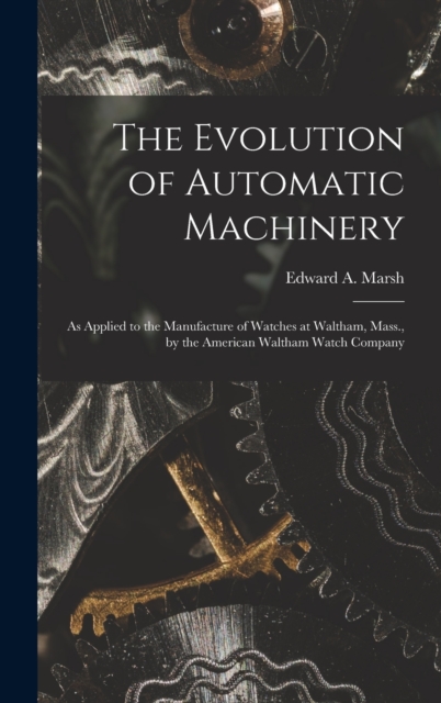 The Evolution of Automatic Machinery : As Applied to the Manufacture of Watches at Waltham, Mass., by the American Waltham Watch Company, Hardback Book