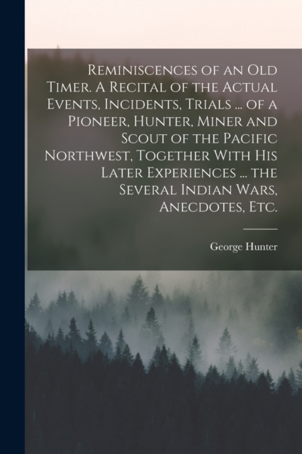 Reminiscences of an old Timer. A Recital of the Actual Events, Incidents, Trials ... of a Pioneer, Hunter, Miner and Scout of the Pacific Northwest, Together With his Later Experiences ... the Several, Paperback / softback Book
