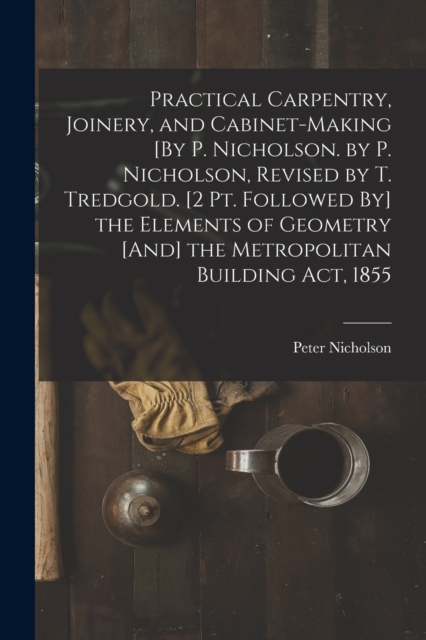 Practical Carpentry, Joinery, and Cabinet-Making [By P. Nicholson. by P. Nicholson, Revised by T. Tredgold. [2 Pt. Followed By] the Elements of Geometry [And] the Metropolitan Building Act, 1855, Paperback / softback Book
