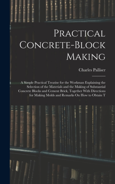 Practical Concrete-Block Making : A Simple Practical Treatise for the Workman Explaining the Selection of the Materials and the Making of Substantial Concrete Blocks and Cement Brick, Together With Di, Hardback Book