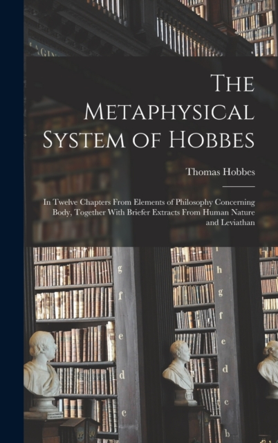The Metaphysical System of Hobbes : In Twelve Chapters From Elements of Philosophy Concerning Body, Together With Briefer Extracts From Human Nature and Leviathan, Hardback Book