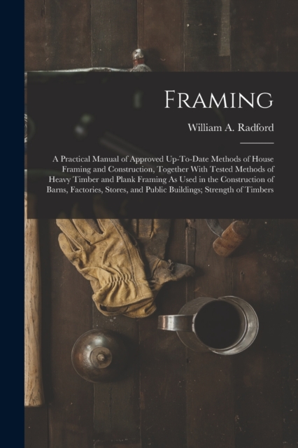 Framing : A Practical Manual of Approved Up-To-Date Methods of House Framing and Construction, Together With Tested Methods of Heavy Timber and Plank Framing As Used in the Construction of Barns, Fact, Paperback / softback Book