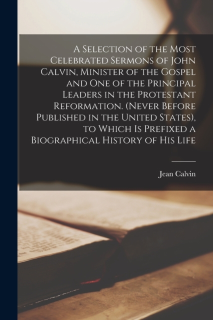 A Selection of the Most Celebrated Sermons of John Calvin, Minister of the Gospel and One of the Principal Leaders in the Protestant Reformation. (Never Before Published in the United States), to Whic, Paperback / softback Book