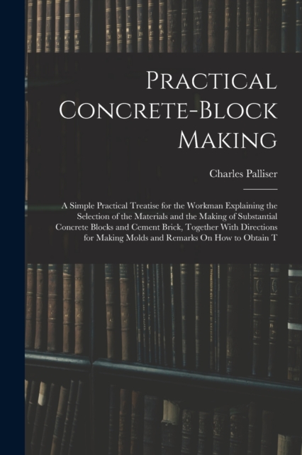 Practical Concrete-Block Making : A Simple Practical Treatise for the Workman Explaining the Selection of the Materials and the Making of Substantial Concrete Blocks and Cement Brick, Together With Di, Paperback / softback Book