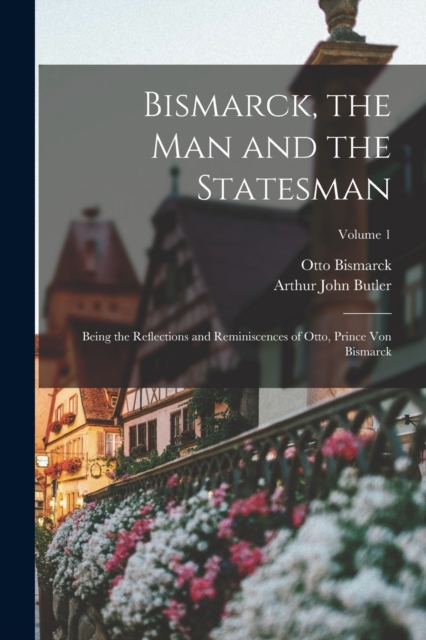 Bismarck, the Man and the Statesman : Being the Reflections and Reminiscences of Otto, Prince Von Bismarck; Volume 1, Paperback / softback Book