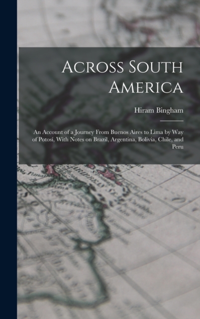 Across South America; an Account of a Journey From Buenos Aires to Lima by way of Potosi, With Notes on Brazil, Argentina, Bolivia, Chile, and Peru, Hardback Book