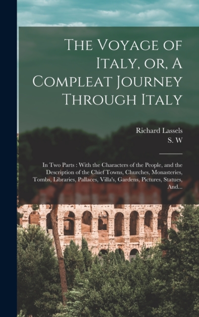The Voyage of Italy, or, A Compleat Journey Through Italy : In Two Parts: With the Characters of the People, and the Description of the Chief Towns, Churches, Monasteries, Tombs, Libraries, Pallaces,, Hardback Book