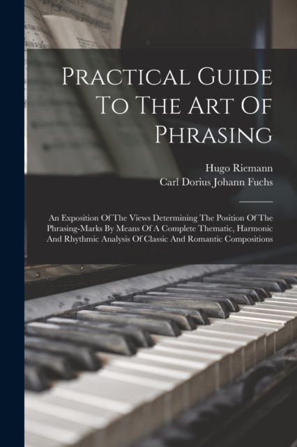 Practical Guide To The Art Of Phrasing : An Exposition Of The Views Determining The Position Of The Phrasing-marks By Means Of A Complete Thematic, Harmonic And Rhythmic Analysis Of Classic And Romant, Paperback / softback Book