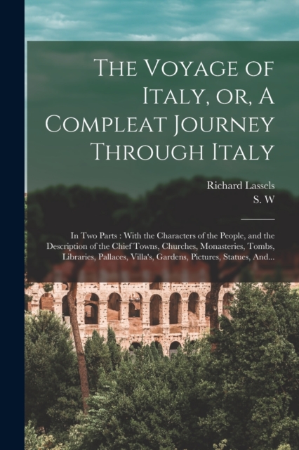 The Voyage of Italy, or, A Compleat Journey Through Italy : In Two Parts: With the Characters of the People, and the Description of the Chief Towns, Churches, Monasteries, Tombs, Libraries, Pallaces,, Paperback / softback Book