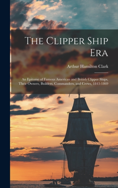 The Clipper Ship Era : An Epitome of Famous American and British Clipper Ships, Their Owners, Builders, Commanders, and Crews, 1843-1869, Hardback Book