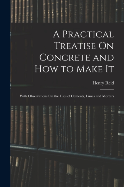 A Practical Treatise On Concrete and How to Make It : With Observations On the Uses of Cements, Limes and Mortars, Paperback / softback Book