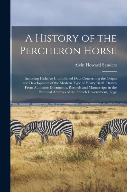 A History of the Percheron Horse : Including Hitherto Unpublished Data Concerning the Origin and Development of the Modern Type of Heavy Draft, Drawn From Authentic Documents, Records and Manuscripts, Paperback / softback Book