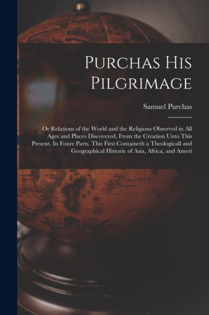 Purchas his Pilgrimage : Or Relations of the World and the Religions Observed in all Ages and Places Discovered, From the Creation Unto This Present. In Foure Parts. This First Containeth a Theologica, Paperback / softback Book