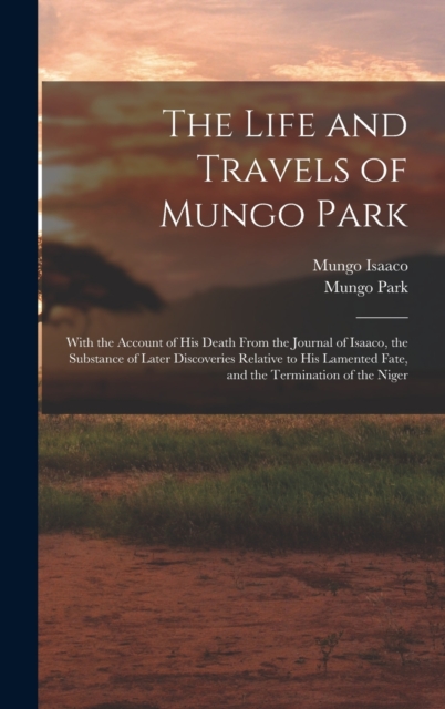 The Life and Travels of Mungo Park : With the Account of His Death From the Journal of Isaaco, the Substance of Later Discoveries Relative to His Lamented Fate, and the Termination of the Niger, Hardback Book