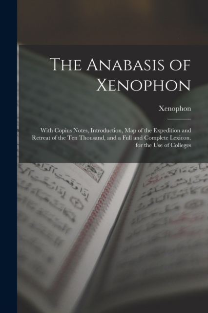 The Anabasis of Xenophon : With Copius Notes, Introduction, Map of the Expedition and Retreat of the Ten Thousand, and a Full and Complete Lexicon. for the Use of Colleges, Paperback / softback Book