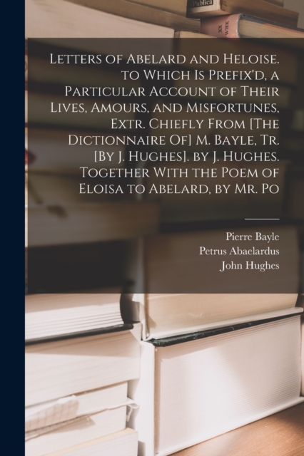 Letters of Abelard and Heloise. to Which Is Prefix'd, a Particular Account of Their Lives, Amours, and Misfortunes, Extr. Chiefly From [The Dictionnaire Of] M. Bayle, Tr. [By J. Hughes]. by J. Hughes., Paperback / softback Book